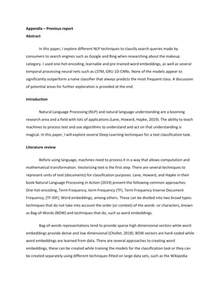 Appendix – Previous report
Abstract
In this paper, I explore different NLP techniques to classify search queries made by
consumers to search engines such as Google and Bing when researching about the makeup
category. I used one-hot-encoding, learnable and pre-trained word embeddings, as well as several
temporal processing neural nets such as LSTM, GRU 1D-CNNs. None of the models appear to
significantly outperform a naïve classifier that always predicts the most frequent class. A discussion
of potential areas for further exploration is provided at the end.
Introduction
Natural Language Processing (NLP) and natural language understanding are a booming
research area and a field with lots of applications (Lane, Howard, Hapke, 2019). The ability to teach
machines to process text and use algorithms to understand and act on that understanding is
magical. In this paper, I will explore several Deep Learning techniques for a text classification task.
Literature review
Before using language, machines need to process it in a way that allows computation and
mathematical transformation. Vectorizing text is the first step. There are several techniques to
represent units of text (documents) for classification purposes. Lane, Howard, and Hapke in their
book Natural Language Processing in Action (2019) present the following common approaches:
One-hot-encoding, Term Frequency, term Frequency (TF), Term Frequency Inverse Document
Frequency, (TF-IDF), Word embeddings, among others. These can be divided into two broad types:
techniques that do not take into account the order (or context) of the words -or characters, known
as Bag-of-Words (BOW) and techniques that do, such as word embeddings.
Bag-of-words representations tend to provide sparse high dimensional vectors while word
embeddings provide dense and low dimensional (Chollet, 2018). BOW vectors are hard-coded while
word embeddings are learned from data. There are several approaches to creating word
embeddings, these can be created while training the models for the classification task or they can
be created separately using different techniques fitted on large data sets, such as the Wikipedia
 