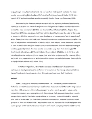 corpus, Google news, Facebook content, etc. and are often made publicly available. The most
popular ones are Word2Vec, Doc2Vec, GloVe, and fastText (Lane, Howard, Hapke, 2019). More
recently BERT and variations have also become public (Devlin, Chang, Lee, Toutanova, 2018).
Representing the data as numerical vectors is only the beginning. Different Deep Learning
techniques that utilize the data to make predictions or to generate text have also been developed.
Some of the most common are 1D-CNNs and Recurrent Neural Networks (RNNs). Regular Deep
Neural Nets (DNNs) can also be used with text but they don’t fully leverage the order of the words
or sequences. 1D-CNNs are useful to extract ordered patterns in sequences of words regardless of
where they appear in the text. RNNs treat the word inputs as time-based representations where the
input in the present is combined with all previous inputs from the past. There are several variations
of RNNs that have been designed over the years to overcome some obstacles like the exploding or
vanishing gradient problem. The most popular ones are the Long Short Term Memory (LSTM)
(Hochreiter & Schmidhuber, 1997) and the Gated Recurrent Unit (GRU) (Cho et al. 2014). As with
many Deep Learning problems, it is not always clear what is the best approach for a given problem,
and so it is often suggested to start with the simplest solution and gradually increase the complexity
by trying different approaches (Chollet, 2018).
In the following section, I describe the approach taken to explore these different
techniques to classify search queries performed by consumers of the makeup category into three
classes (Task-Oriented search queries, Item-Oriented search queries or Both Task-Item).
Method
Data. A study (to be published) from the Intent Lab – a research partnership between
Performics and Northwestern University’s Medill School of Journalism and Microsoft’s Bing – asked
more than 1700 consumers of the makeup category to write a search query they would use to
research the category when looking to refresh their makeup. Each respondent submitted a search
query and was asked to classify the query as being an Item-query (one used to look for a specific
item, such as “makeup kit” ) or Task-query (used to learn more about how to accomplish a broad
goal such as “find new makeup look”). Respondents were also provided with two more options: the
search query is “Both” a task and item search or “I don’t know”. Many respondents used the same
 