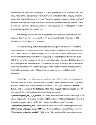 search query, but they did not always agree as to what type of query it was. This means the data is
noisy. To solve these discrepancies, I use majority voting to decide what type of query it was and
assigned the label with the majority of votes. When there was a tie between any choice and “Both”
I selected both since it encompasses the other two options and when the tie was between Task or
Item I chose Task since it is the more general one unless it was obvious from the search query that
the individual was asking for a specific item.
After cleaning for duplicates with disagreement, irrelevant queries (“abc def ceb”), and
removing “I don’t know”s, I ended up with n=954 queries. I split the data into a Train (n=686)
Validation (n=77) and Test (n =191) data sets.
Sequence vectorizing. To test the effect of different type of representation I trained two
models using one-hot-matrices and a simple hidden fully-connected layer -one with dropout (0.5)
and 32 nodes the other one without dropout and 16 nodes- and 10 models (including two simple
similar models to the ones without embeddings) using an embedding layer of dimensions 1000,
100, 8. The size of the vocabulary is 606 but to avoid collisions I set the max to 1000. I used vectors
with padding of size 8. Most queries are of size 3 while the longer is of size 21. 8 was somehow an
arbitrary choice and I did not test different lengths in this set of experiments. The choice of the
length of the embedding vector (100) was chosen to easily use pre-trained GloVe word
embeddings.
Models. Apart from the two, simple, baseline DNN models (trained with one-hot-vectors)
described above, I tested the following models: 1) a naïve_model that always predicts Task-search
(the most common label (46%) and used as a reference; 2) and 3) described above (One-hot-
baseline_NN_16_nodes and One-hot-baseline_NN_32_w_dropout). 4) Embedding_solo a model
that uses only the embedded layer to be trained as part of the task.
5) Embedding_layer_NN_32_w_dropout the same as model 4 with an additional dense layer of size
32 and dropout (0.5) -comparable to model 3. 6) Embedding_1D_CNN_MaxPooling a model with a
trainable embedding layer, a 1D CNN with a window size of 3 and a MaxPooling layer.
7) Pre_trained_embedding_solo same as model 4 but with pre-trained embeddings from GloVe.
8) Pre_trained_embedding_simple_RNN model 7 with an additional SimpleRNN layer of size 8.
9) Pre_trained_embedding_stacked(2)_RNN model 7 with two SimpleRNN layers staked on top;
 
