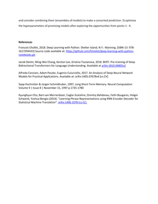 and consider combining them (ensembles of models) to make a concerted prediction. 5) optimize
the hyperparameters of promising models after exploring the opportunities from points 1 - 4.
References
Francois Chollet, 2018. Deep Learning with Python. Shelter Island, N.Y.: Manning. [ISBN-13: 978-
1617294433] Source code available at: https://github.com/fchollet/deep-learning-with-python-
notebooks.git
Jacob Devlin, Ming-Wei Chang, Kenton Lee, Kristina Toutanova, 2018. BERT: Pre-training of Deep
Bidirectional Transformers for Language Understanding. Available at arXiv:1810.04805v2
Alfredo Canziani, Adam Paszke, Eugenio Culurciello, 2017. An Analysis of Deep Neural Network
Models for Practical Applications. Available at: arXiv:1605.07678v4 [cs.CV]
Sepp Hochreiter & Jürgen Schmidhuber, 1997. Long Short-Term Memory. Neural Computation
Volume 9 | Issue 8 | November 15, 1997 p.1735-1780
Kyunghyun Cho, Bart van Merrienboer, Caglar Gulcehre, Dzmitry Bahdanau, Fethi Bougares, Holger
Schwenk, Yoshua Bengio (2014). "Learning Phrase Representations using RNN Encoder-Decoder for
Statistical Machine Translation". arXiv:1406.1078 [cs.CL].
 