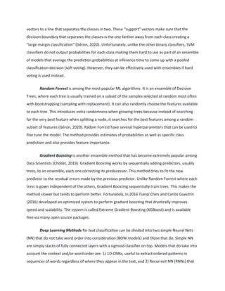 vectors to a line that separates the classes in two. These “support” vectors make sure that the
decision boundary that separates the classes is the one farther away from each class creating a
“large margin classification” (Géron, 2020). Unfortunately, unlike the other binary classifiers, SVM
classifiers do not output probabilities for each class making them hard to use as part of an ensemble
of models that average the prediction probabilities at inference time to come up with a pooled
classification decision (soft voting). However, they can be effectively used with ensembles if hard
voting is used instead.
Random Forrest is among the most popular ML algorithms. It is an ensemble of Decision
Trees, where each tree is usually trained on a subset of the samples selected at random most often
with bootstrapping (sampling with replacement). It can also randomly choose the features available
to each tree. This introduces extra randomness when growing trees because instead of searching
for the very best feature when splitting a node, it searches for the best features among a random
subset of features (Géron, 2020). Radom Forrest have several hyperparameters that can be used to
fine tune the model. The method provides estimates of probabilities as well as specific class
prediction and also provides feature importance.
Gradient Boosting is another ensemble method that has become extremely popular among
Data Scientists (Chollet, 2019). Gradient Boosting works by sequentially adding predictors, usually
trees, to an ensemble, each one correcting its predecessor. This method tries to fit the new
predictor to the residual errors made by the previous predictor. Unlike Random Forrest where each
tress is gown independent of the others, Gradient Boosting sequentially train trees. This makes the
method slower but tends to perform better. Fortunately, in 2016 Tianqi Chen and Carlos Guestrin
(2016) developed an optimized system to perform gradient boosting that drastically improves
speed and scalability. The system is called Extreme Gradient Boosting (XGBoost) and is available
free via many open source packages.
Deep Learning Methods for text classification can be divided into two simple Neural Nets
(NN) that do not take word order into consideration (BOW models) and those that do. Simple NN
are simply stacks of fully connected layers with a sigmoid classifier on top. Models that do take into
account the context and/or word order are: 1) 1D-CNNs, useful to extract ordered patterns in
sequences of words regardless of where they appear in the text, and 2) Recurrent NN (RNNs) that
 