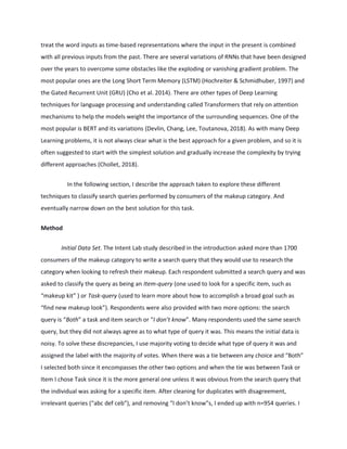 treat the word inputs as time-based representations where the input in the present is combined
with all previous inputs from the past. There are several variations of RNNs that have been designed
over the years to overcome some obstacles like the exploding or vanishing gradient problem. The
most popular ones are the Long Short Term Memory (LSTM) (Hochreiter & Schmidhuber, 1997) and
the Gated Recurrent Unit (GRU) (Cho et al. 2014). There are other types of Deep Learning
techniques for language processing and understanding called Transformers that rely on attention
mechanisms to help the models weight the importance of the surrounding sequences. One of the
most popular is BERT and its variations (Devlin, Chang, Lee, Toutanova, 2018). As with many Deep
Learning problems, it is not always clear what is the best approach for a given problem, and so it is
often suggested to start with the simplest solution and gradually increase the complexity by trying
different approaches (Chollet, 2018).
In the following section, I describe the approach taken to explore these different
techniques to classify search queries performed by consumers of the makeup category. And
eventually narrow down on the best solution for this task.
Method
Initial Data Set. The Intent Lab study described in the introduction asked more than 1700
consumers of the makeup category to write a search query that they would use to research the
category when looking to refresh their makeup. Each respondent submitted a search query and was
asked to classify the query as being an Item-query (one used to look for a specific item, such as
“makeup kit” ) or Task-query (used to learn more about how to accomplish a broad goal such as
“find new makeup look”). Respondents were also provided with two more options: the search
query is “Both” a task and item search or “I don’t know”. Many respondents used the same search
query, but they did not always agree as to what type of query it was. This means the initial data is
noisy. To solve these discrepancies, I use majority voting to decide what type of query it was and
assigned the label with the majority of votes. When there was a tie between any choice and “Both”
I selected both since it encompasses the other two options and when the tie was between Task or
Item I chose Task since it is the more general one unless it was obvious from the search query that
the individual was asking for a specific item. After cleaning for duplicates with disagreement,
irrelevant queries (“abc def ceb”), and removing “I don’t know”s, I ended up with n=954 queries. I
 