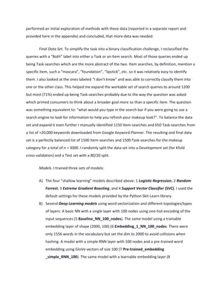 performed an initial exploration of methods with these data (reported in a separate report and
provided here in the appendix) and concluded, that more data was needed.
Final Data Set. To simplify the task into a binary classification challenge, I reclassified the
queries with a “Both” label into either a Task or an Item search. Most of those queries ended up
being Task-searches which are the more abstract of the two. Item searches, by definition, mention a
specific item, such a “mascara”, “foundation”, “lipstick”, etc. so it was relatively easy to identify
them. I also looked at the ones labeled “I don’t know” and was able to correctly classify them into
one or the other class. This helped me expand the workable set of search queries to around 1200
but most (71%) ended up being Task-searches probably due to the way the question was asked
which primed consumers to think about a broader goal more so than a specific item. The question
was something equivalent to: “what would you type in the search bar if you were going to use a
search engine to look for information to help you refresh your makeup look?”. To balance the data
set and expand it even further I manually identified 1150 Item-searches and 650 Task-searches from
a list of >20,000 keywords downloaded from Google Keyword Planner. The resulting and final data
set is a perfectly balanced list of 1500 Item-searches and 1500 Task-searches for the makeup
category for a total of n = 3000. I randomly split the data set into a Development set (for Kfold
cross-validation) and a Test set with a 80/20 split.
Models. I trained three sets of models:
A) The four “shallow learning” models described above: 1 Logistic Regression; 2 Random
Forrest; 3 Extreme Gradient Boosting; and 4 Support Vector Classifier (SVC). I used the
default settings for these models provided by the Python Skit-Learn library.
B) Several Deep Learning models using word vectorization and different topologies/types
of layers: A basic NN with a single layer with 100 nodes using one-hot-encoding of the
input sequences (5 Baseline_NN_100_nodes). The same model using a trainable
embedding layer of shape (2000, 100) (6 Embedding_1_NN_100_nodes. There were
only 1556 words in the vocabulary but set the dim to 2000 to avoid collisions when
hashing. A model with a simple RNN layer with 100 nodes and a pre-trained word
embedding using GloVe vectors of size 100 (7 Pre-trained_embedding
_simple_RNN_100). The same model with a learnable embedding layer (8
 