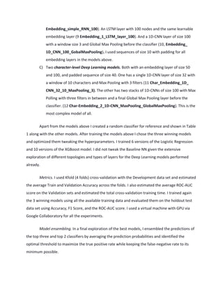 Embedding_simple_RNN_100). An LSTM layer with 100 nodes and the same learnable
embedding layer (9 Embedding_1_LSTM_layer_100). And a 1D-CNN layer of size 100
with a window size 3 and Global Max Pooling before the classifier (10, Embedding_
1D_CNN_100_GobalMaxPooling). I used sequences of size 10 with padding for all
embedding layers in the models above.
C) Two character-level Deep Learning models. Both with an embedding layer of size 50
and 100, and padded sequence of size 40. One has a single 1D-CNN layer of size 32 with
a window of 10 characters and Max Pooling with 3 filters (11 Char_Embedding_1D_
CNN_32_10_MaxPooling_3). The other has two stacks of 1D-CNNs of size 100 with Max
Polling with three filters in between and a final Global Max Pooling layer before the
classifier. (12 Char-Embedding_2_1D-CNN_MaxPooling_GlobalMaxPooling). This is the
most complex model of all.
Apart from the models above I created a random classifier for reference and shown in Table
1 along with the other models. After training the models above I chose the three winning models
and optimized them tweaking the hyperparameters. I trained 6 versions of the Logistic Regression
and 10 versions of the XGBoost model. I did not tweak the Baseline NN given the extensive
exploration of different topologies and types of layers for the Deep Learning models performed
already.
Metrics. I used Kfold (4 folds) cross-validation with the Development data set and estimated
the average Train and Validation Accuracy across the folds. I also estimated the average ROC-AUC
score on the Validation sets and estimated the total cross-validation training time. I trained again
the 3 winning models using all the available training data and evaluated them on the holdout test
data set using Accuracy, F1 Score, and the ROC-AUC score. I used a virtual machine with GPU via
Google Collaboratory for all the experiments.
Model ensembling. In a final exploration of the best models, I ensembled the predictions of
the top three and top 2 classifiers by averaging the prediction probabilities and identified the
optimal threshold to maximize the true positive rate while keeping the false-negative rate to its
minimum possible.
 