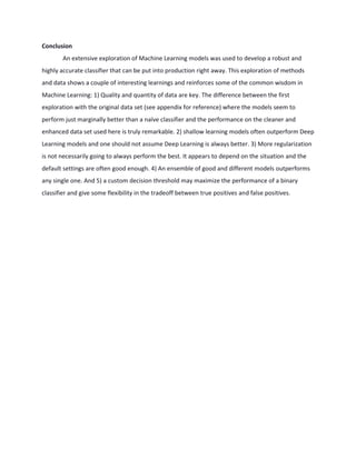 Conclusion
An extensive exploration of Machine Learning models was used to develop a robust and
highly accurate classifier that can be put into production right away. This exploration of methods
and data shows a couple of interesting learnings and reinforces some of the common wisdom in
Machine Learning: 1) Quality and quantity of data are key. The difference between the first
exploration with the original data set (see appendix for reference) where the models seem to
perform just marginally better than a naïve classifier and the performance on the cleaner and
enhanced data set used here is truly remarkable. 2) shallow learning models often outperform Deep
Learning models and one should not assume Deep Learning is always better. 3) More regularization
is not necessarily going to always perform the best. It appears to depend on the situation and the
default settings are often good enough. 4) An ensemble of good and different models outperforms
any single one. And 5) a custom decision threshold may maximize the performance of a binary
classifier and give some flexibility in the tradeoff between true positives and false positives.
 