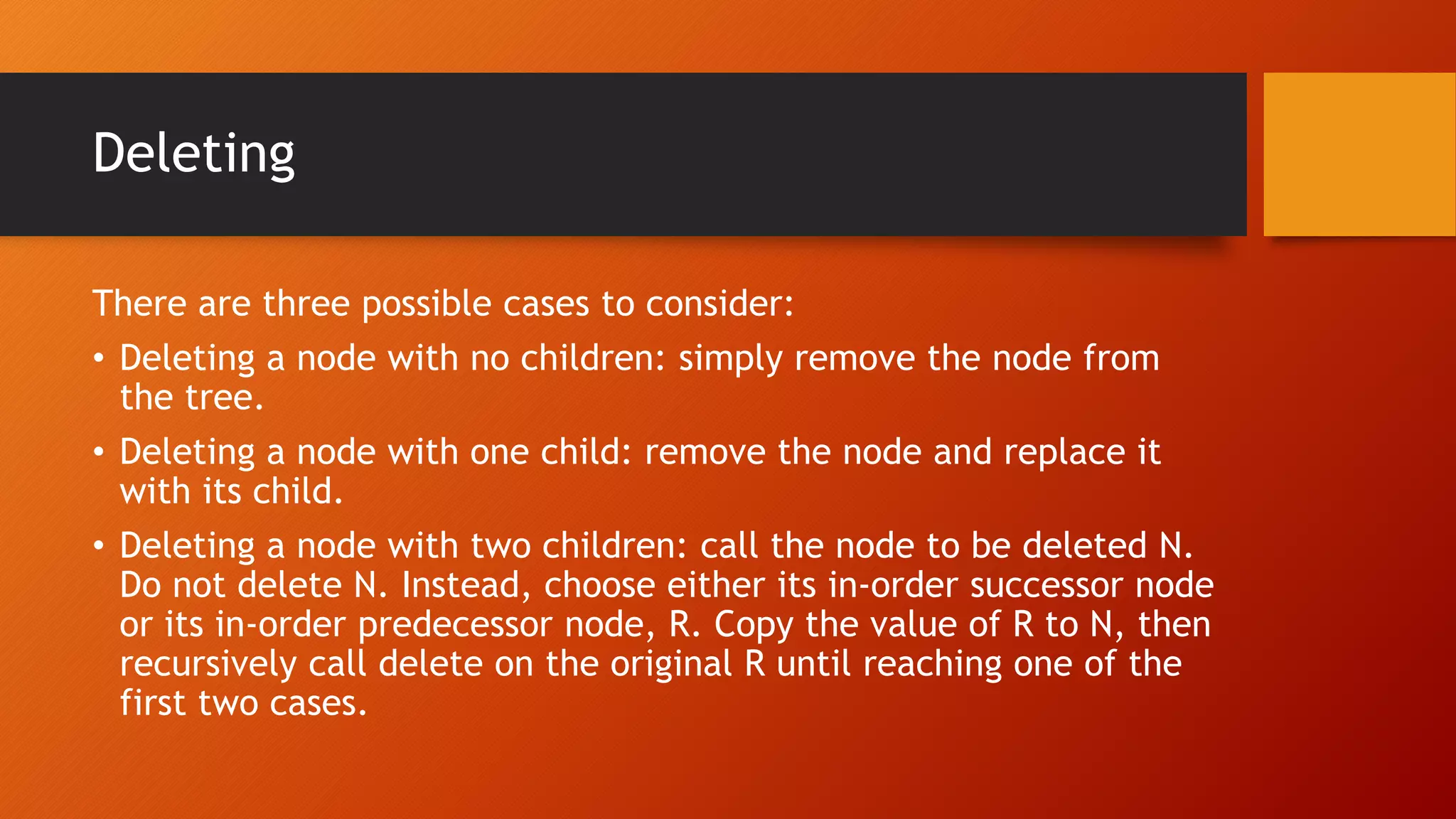 Deleting
There are three possible cases to consider:
• Deleting a node with no children: simply remove the node from
the tree.
• Deleting a node with one child: remove the node and replace it
with its child.
• Deleting a node with two children: call the node to be deleted N.
Do not delete N. Instead, choose either its in-order successor node
or its in-order predecessor node, R. Copy the value of R to N, then
recursively call delete on the original R until reaching one of the
first two cases.
 