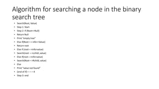 Algorithm for searching a node in the binary
search tree
• Search(Root, Value)
• Step 1: Start
• Step 2: If (Root==Null)
• Return Null
• Print “empty tree”
• Else if(Root—> info==Value)
• Return root
• Else if (root—>info>value)
• Search(root —>Lchild ,value)
• Else if(root—>info<value)
• Search(Root—>Rchild, value)
• Else
• Print “value not found”
• [end of if]———4
• Step 3: end
 