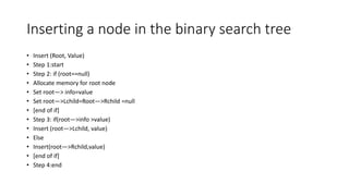Inserting a node in the binary search tree
• Insert (Root, Value)
• Step 1:start
• Step 2: if (root==null)
• Allocate memory for root node
• Set root—> info=value
• Set root—>Lchild=Root—>Rchild =null
• [end of if]
• Step 3: if(root—>info >value)
• Insert (root—>Lchild, value)
• Else
• Insert(root—>Rchild,value)
• [end of if]
• Step 4:end
 