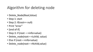 Algorithm for deleting node
• Delete_Node(Root,Value)
• Step 1: start
• Step 2: if(root== null)
• Print “error”
• [end of if]
• Step 3: if (root —>info>value)
• Delete_node(root—>Lchild, value)
• Else if (root—>info<value)
• Delete_node(root—>Rchild,value)
 