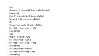 • Else
• If(root—> Lchild=null& Root —>Rchild=Null)
• Free(root)
• Else if( root—>Lchild &Root—>Rchild)
• Temp=find_largest(root—>Lchild)
• Or
• Temp=Find_smallest(root—>Rchild)
• Set root—>info=temp—>info
• Free(temp)
• Else
• If(root—>Lchild!=null)
• Set temp=root—>Lchild
• Set root—>info=temp—>info
• Free(temp)
• Set temp=root—>Rchild
• Set root—>info=temp—info
• Free(temp)
 