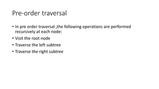 Pre-order traversal
• In pre order traversal ,the following operations are performed
recursively at each node:
• Visit the root node
• Traverse the left subtree
• Traverse the right subtree
 
