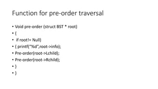 Function for pre-order traversal
• Void pre-order (struct BST * root)
• {
• if root!= Null)
• { printf(“%d”,root->info);
• Pre-order(root->Lchild);
• Pre-order(root->Rchild);
• }
• }
 
