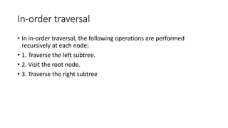 In-order traversal
• In in-order traversal, the following operations are performed
recursively at each node:
• 1. Traverse the left subtree.
• 2. Visit the root node.
• 3. Traverse the right subtree
 