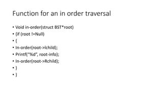 Function for an in order traversal
• Void in-order(struct BST*root)
• {if (root !=Null)
• {
• In-order(root->lchild);
• Printf(“%d”, root-info);
• In-order(root->Rchild);
• }
• }
 