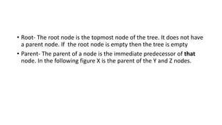 • Root- The root node is the topmost node of the tree. It does not have
a parent node. If the root node is empty then the tree is empty
• Parent- The parent of a node is the immediate predecessor of that
node. In the following figure X is the parent of the Y and Z nodes.
 