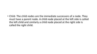 • Child- The child nodes are the immediate successors of a node. They
must have a parent node. A child node placed at the left side is called
the left child and similarly a child node placed at the right side is
called the right child.
 