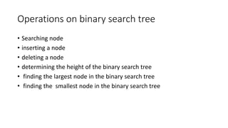 Operations on binary search tree
• Searching node
• inserting a node
• deleting a node
• determining the height of the binary search tree
• finding the largest node in the binary search tree
• finding the smallest node in the binary search tree
 