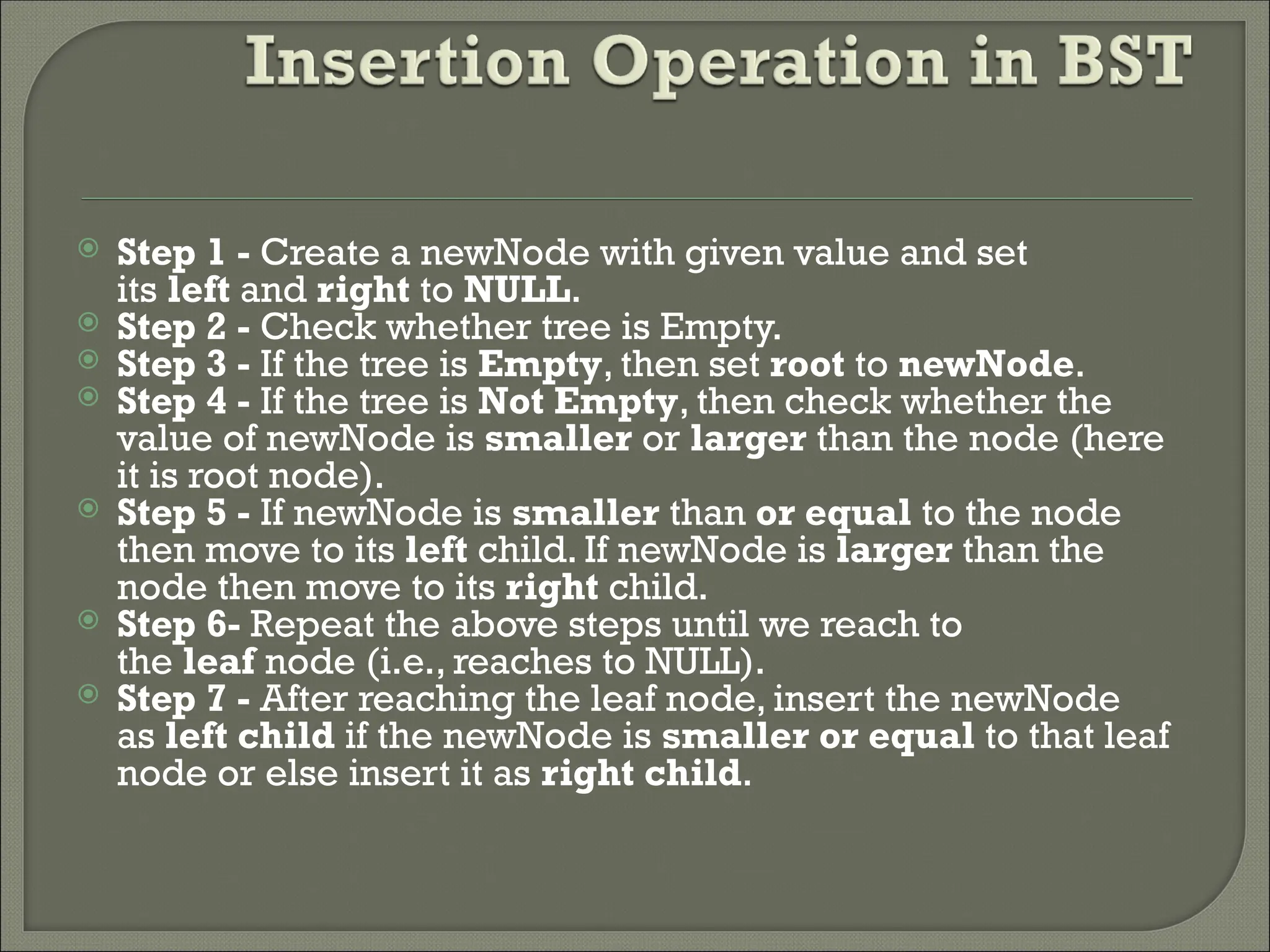 Step 1 - Create a newNode with given value and set its left and right to NULL.  Step 2 - Check whether tree is Empty.  Step 3 - If the tree is Empty, then set root to newNode.  Step 4 - If the tree is Not Empty, then check whether the value of newNode is smaller or larger than the node (here it is root node).  Step 5 - If newNode is smaller than or equal to the node then move to its left child. If newNode is larger than the node then move to its right child.  Step 6- Repeat the above steps until we reach to the leaf node (i.e., reaches to NULL).  Step 7 - After reaching the leaf node, insert the newNode as left child if the newNode is smaller or equal to that leaf node or else insert it as right child. 