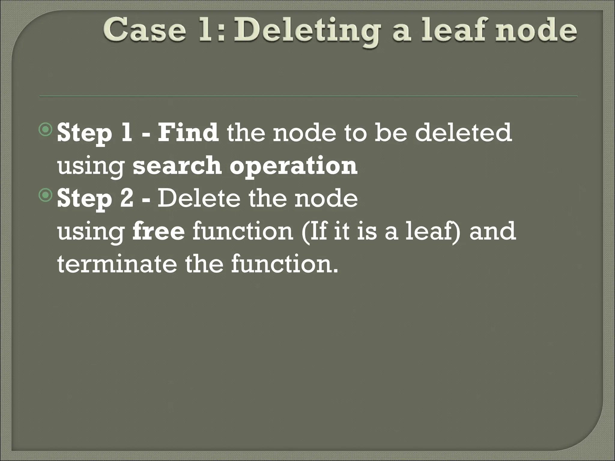 Step 1 - Find the node to be deleted using search operation Step 2 - Delete the node using free function (If it is a leaf) and terminate the function. 