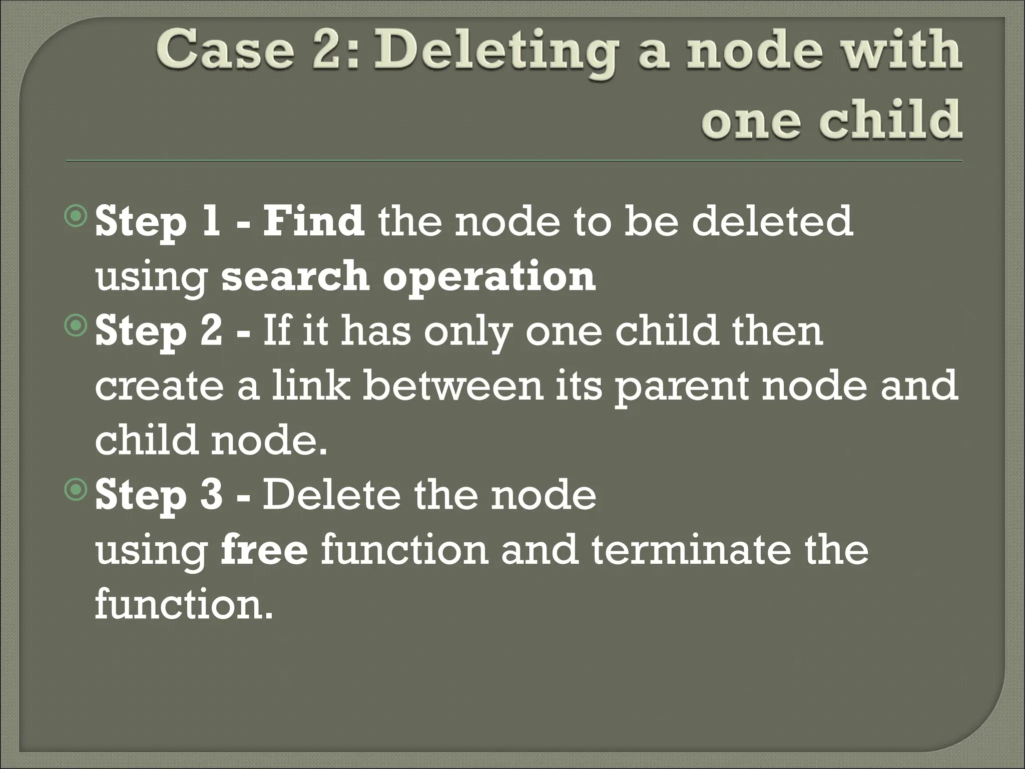 Step 1 - Find the node to be deleted using search operation Step 2 - If it has only one child then create a link between its parent node and child node. Step 3 - Delete the node using free function and terminate the function. 