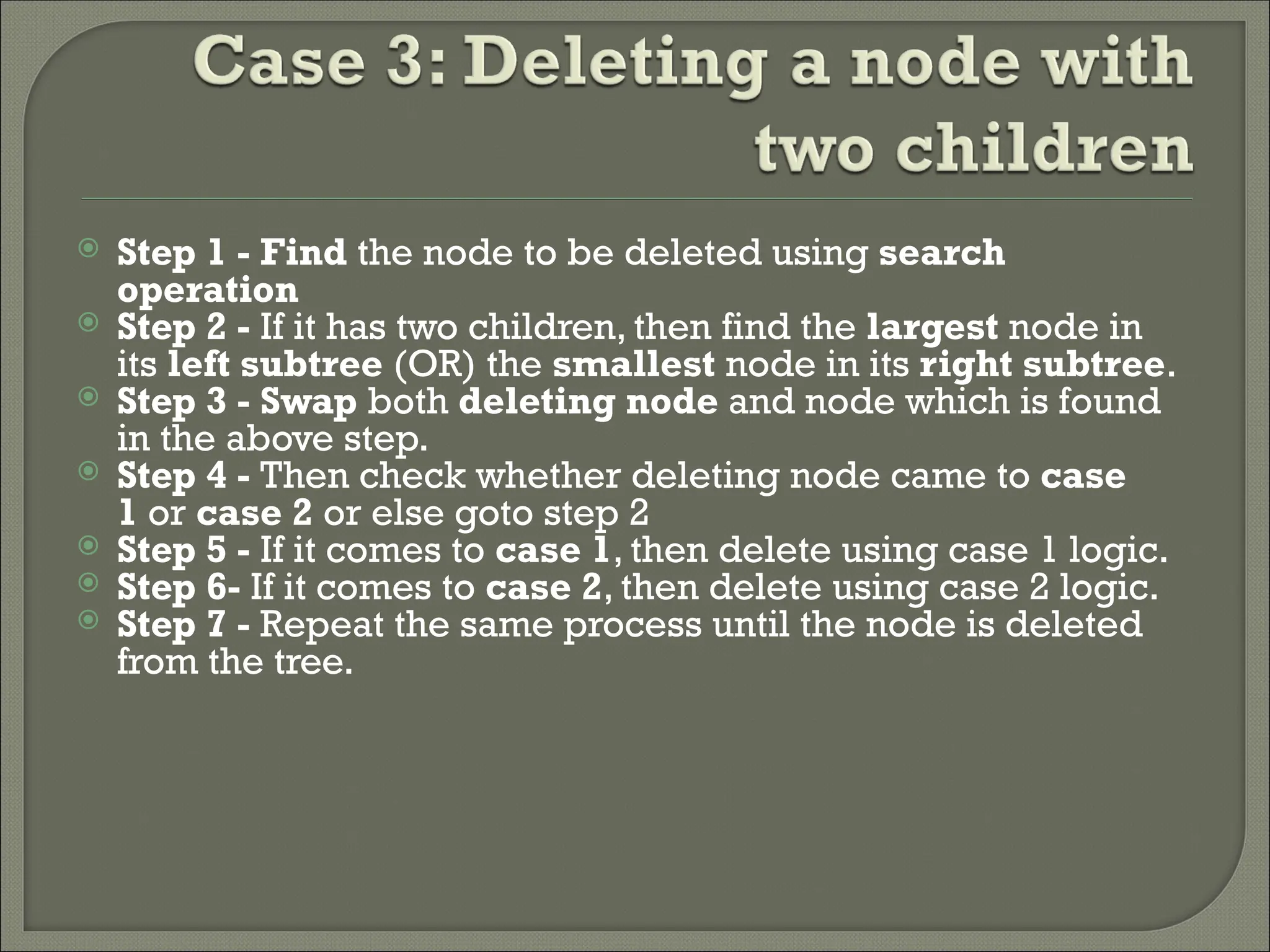 Step 1 - Find the node to be deleted using search operation  Step 2 - If it has two children, then find the largest node in its left subtree (OR) the smallest node in its right subtree.  Step 3 - Swap both deleting node and node which is found in the above step.  Step 4 - Then check whether deleting node came to case 1 or case 2 or else goto step 2  Step 5 - If it comes to case 1, then delete using case 1 logic.  Step 6- If it comes to case 2, then delete using case 2 logic.  Step 7 - Repeat the same process until the node is deleted from the tree. 