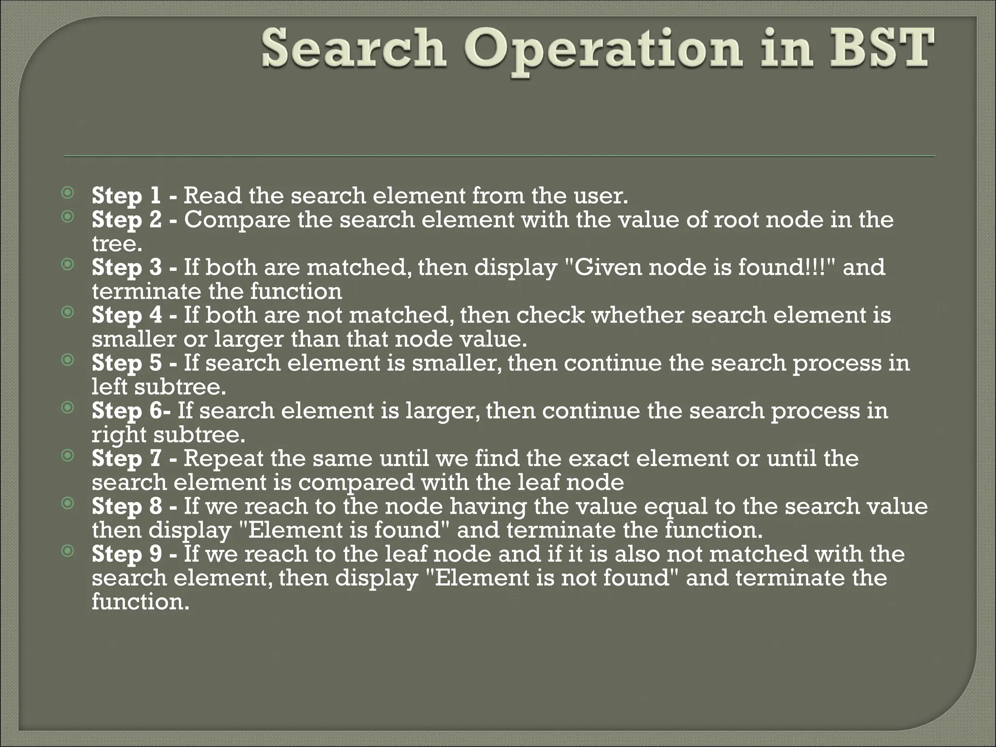  Step 1 - Read the search element from the user.  Step 2 - Compare the search element with the value of root node in the tree.  Step 3 - If both are matched, then display "Given node is found!!!" and terminate the function  Step 4 - If both are not matched, then check whether search element is smaller or larger than that node value.  Step 5 - If search element is smaller, then continue the search process in left subtree.  Step 6- If search element is larger, then continue the search process in right subtree.  Step 7 - Repeat the same until we find the exact element or until the search element is compared with the leaf node  Step 8 - If we reach to the node having the value equal to the search value then display "Element is found" and terminate the function.  Step 9 - If we reach to the leaf node and if it is also not matched with the search element, then display "Element is not found" and terminate the function. 
