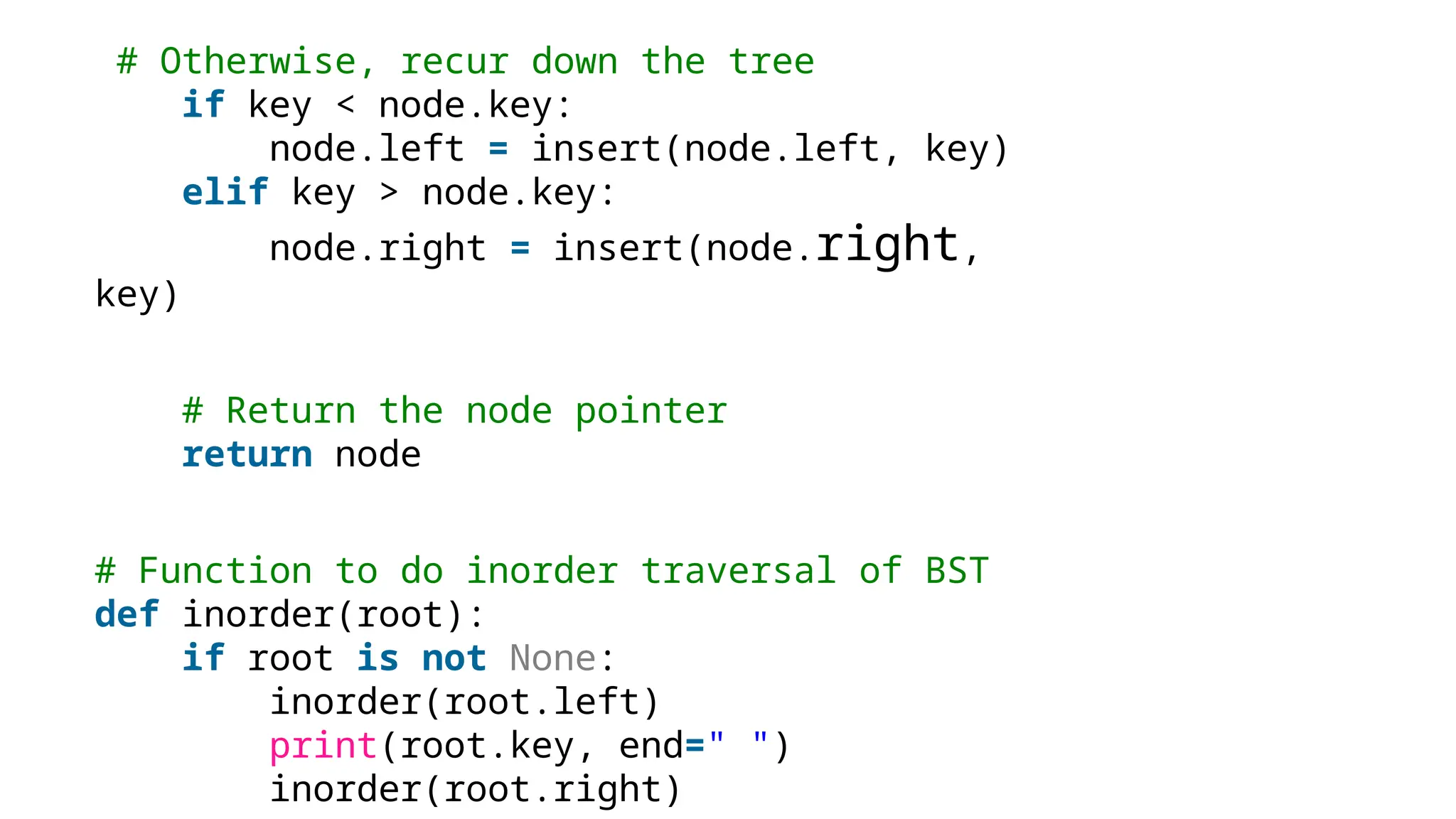 # Otherwise, recur down the tree if key < node.key: node.left = insert(node.left, key) elif key > node.key: node.right = insert(node.right, key) # Return the node pointer return node # Function to do inorder traversal of BST def inorder(root): if root is not None: inorder(root.left) print(root.key, end=" ") inorder(root.right) 