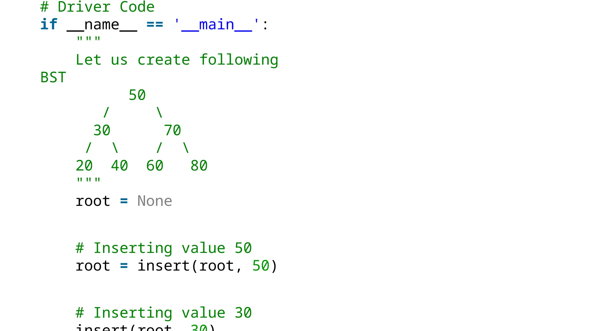 # Driver Code if __name__ == '__main__': """ Let us create following BST 50 / 30 70 / / 20 40 60 80 """ root = None # Inserting value 50 root = insert(root, 50) # Inserting value 30 