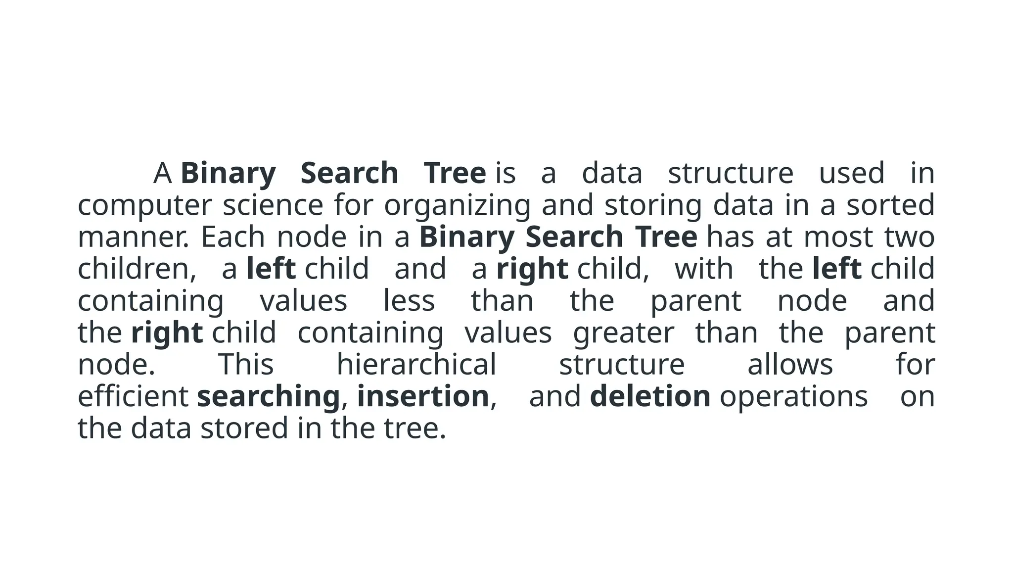 A Binary Search Tree is a data structure used in computer science for organizing and storing data in a sorted manner. Each node in a Binary Search Tree has at most two children, a left child and a right child, with the left child containing values less than the parent node and the right child containing values greater than the parent node. This hierarchical structure allows for efficient searching, insertion, and deletion operations on the data stored in the tree. 