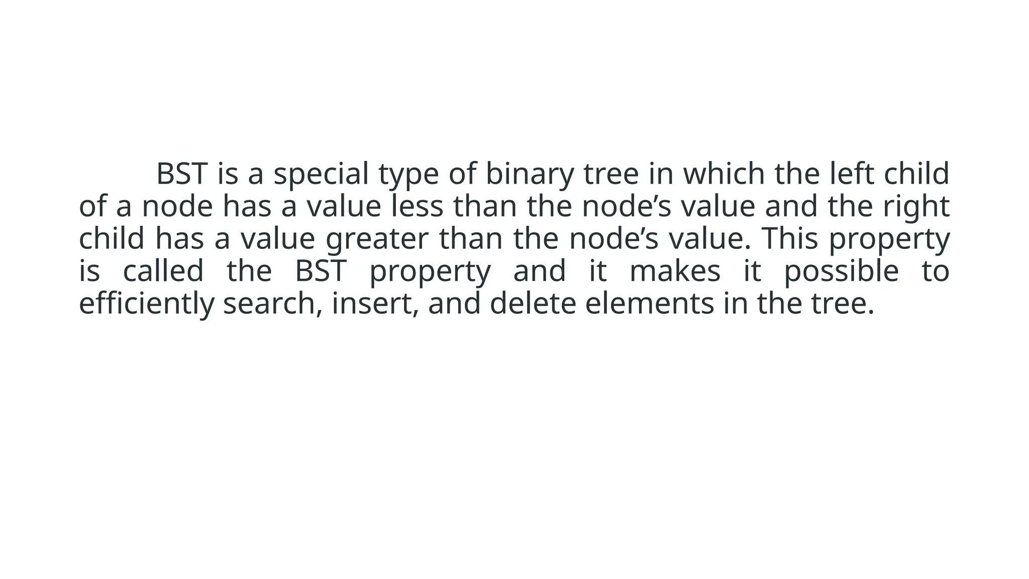 BST is a special type of binary tree in which the left child of a node has a value less than the node’s value and the right child has a value greater than the node’s value. This property is called the BST property and it makes it possible to efficiently search, insert, and delete elements in the tree. 