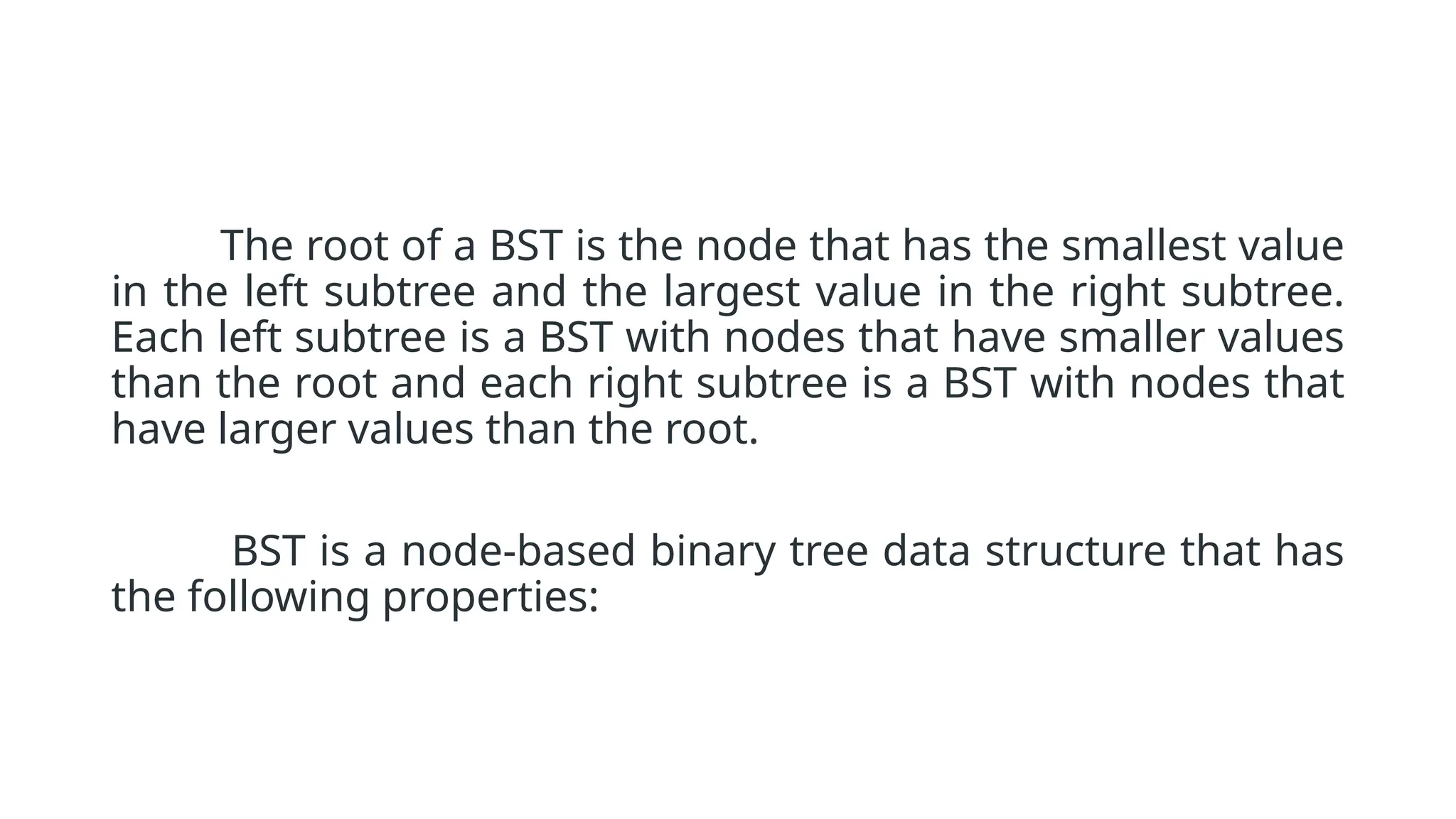 The root of a BST is the node that has the smallest value in the left subtree and the largest value in the right subtree. Each left subtree is a BST with nodes that have smaller values than the root and each right subtree is a BST with nodes that have larger values than the root. BST is a node-based binary tree data structure that has the following properties: 