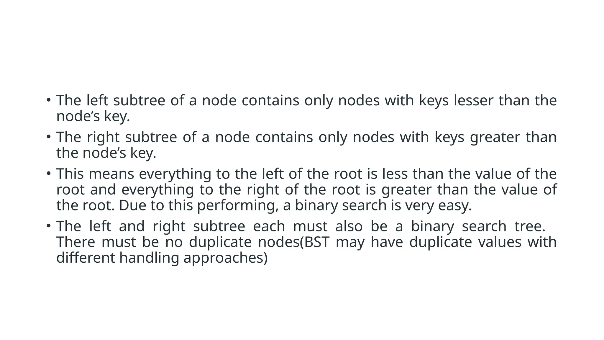 • The left subtree of a node contains only nodes with keys lesser than the node’s key. • The right subtree of a node contains only nodes with keys greater than the node’s key. • This means everything to the left of the root is less than the value of the root and everything to the right of the root is greater than the value of the root. Due to this performing, a binary search is very easy. • The left and right subtree each must also be a binary search tree. There must be no duplicate nodes(BST may have duplicate values with different handling approaches) 