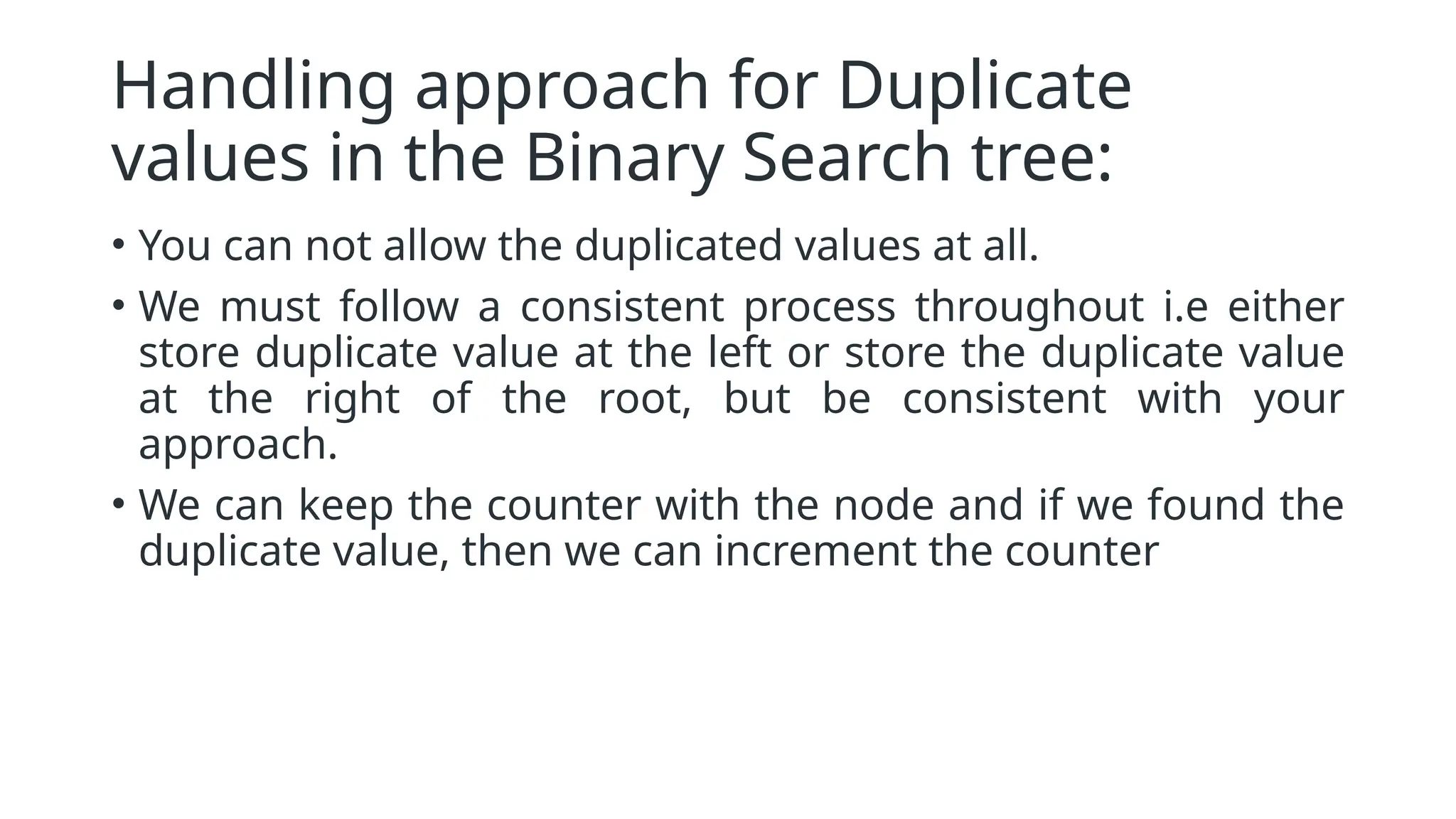 Handling approach for Duplicate values in the Binary Search tree: • You can not allow the duplicated values at all. • We must follow a consistent process throughout i.e either store duplicate value at the left or store the duplicate value at the right of the root, but be consistent with your approach. • We can keep the counter with the node and if we found the duplicate value, then we can increment the counter 
