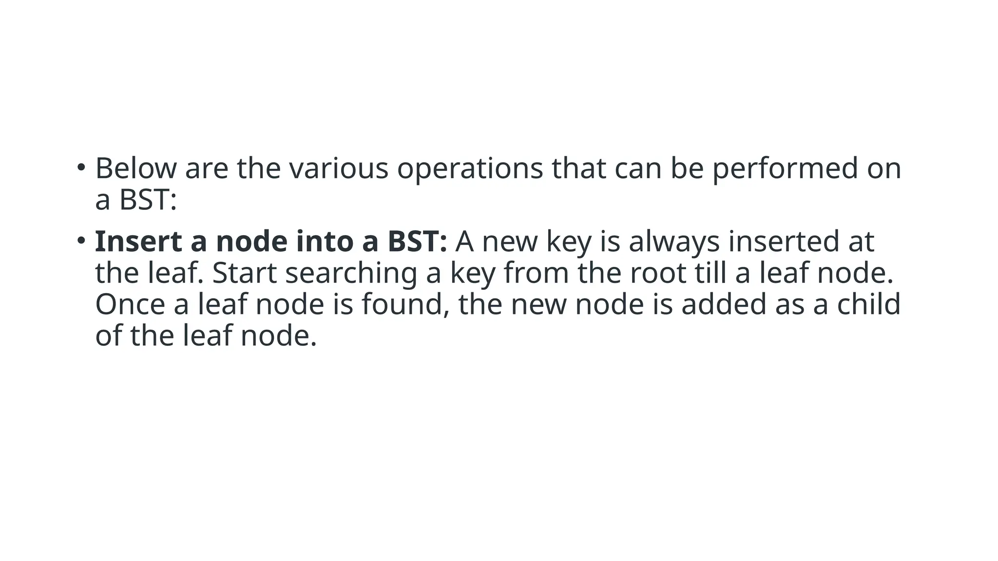 • Below are the various operations that can be performed on a BST: • Insert a node into a BST: A new key is always inserted at the leaf. Start searching a key from the root till a leaf node. Once a leaf node is found, the new node is added as a child of the leaf node. 