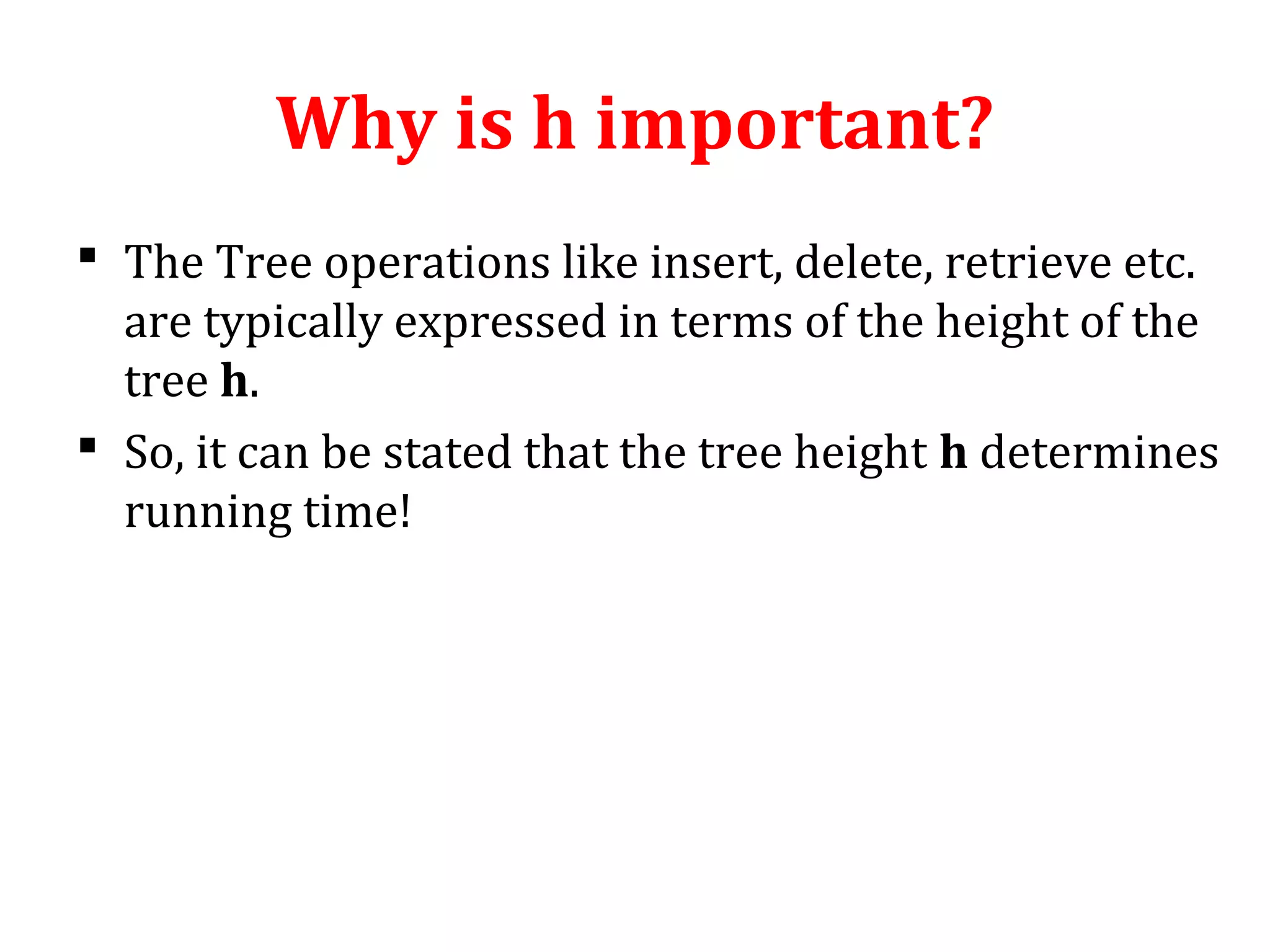 Why is h important? 
 The Tree operations like insert, delete, retrieve etc. 
are typically expressed in terms of the height of the 
tree h. 
 So, it can be stated that the tree height h determines 
running time! 
 