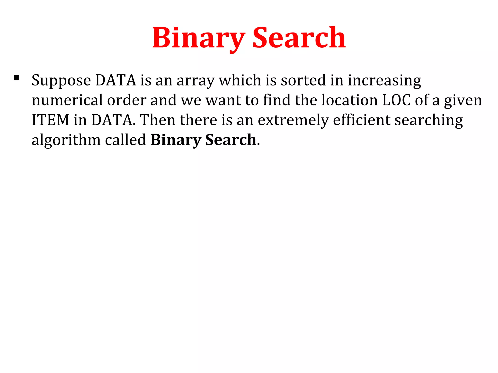 Binary Search 
 Suppose DATA is an array which is sorted in increasing 
numerical order and we want to find the location LOC of a given 
ITEM in DATA. Then there is an extremely efficient searching 
algorithm called Binary Search. 
 