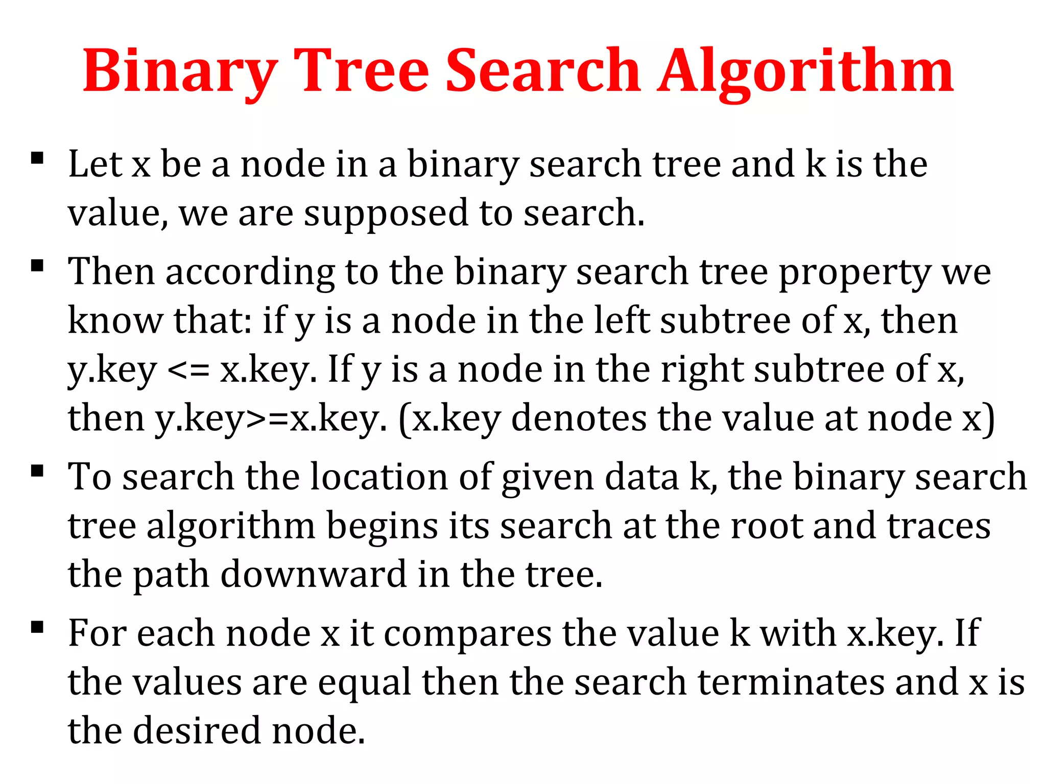 Binary Tree Search Algorithm 
 Let x be a node in a binary search tree and k is the 
value, we are supposed to search. 
 Then according to the binary search tree property we 
know that: if y is a node in the left subtree of x, then 
y.key <= x.key. If y is a node in the right subtree of x, 
then y.key>=x.key. (x.key denotes the value at node x) 
 To search the location of given data k, the binary search 
tree algorithm begins its search at the root and traces 
the path downward in the tree. 
 For each node x it compares the value k with x.key. If 
the values are equal then the search terminates and x is 
the desired node. 
 
