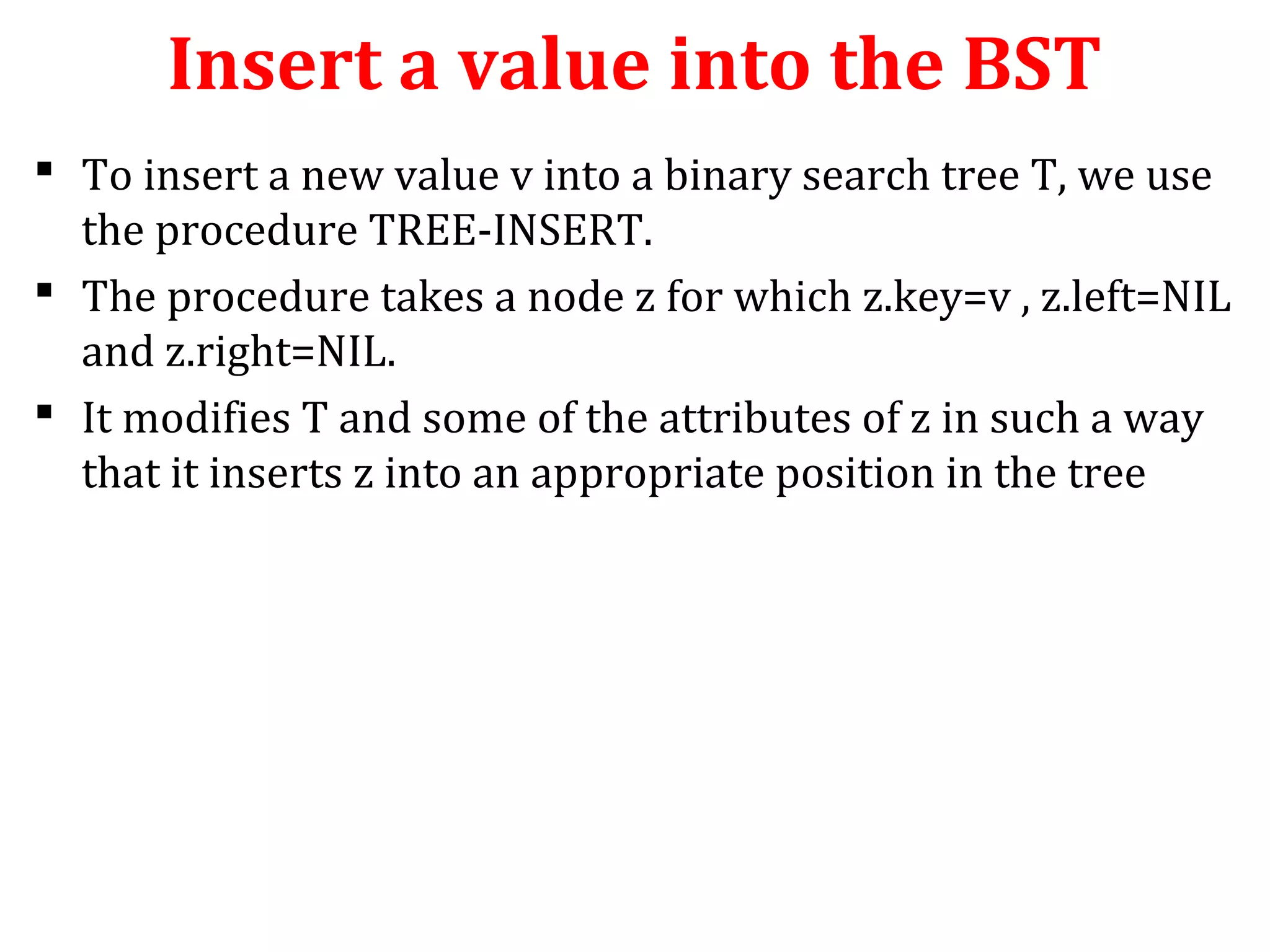 Insert a value into the BST 
 To insert a new value v into a binary search tree T, we use 
the procedure TREE-INSERT. 
 The procedure takes a node z for which z.key=v , z.left=NIL 
and z.right=NIL. 
 It modifies T and some of the attributes of z in such a way 
that it inserts z into an appropriate position in the tree 
 