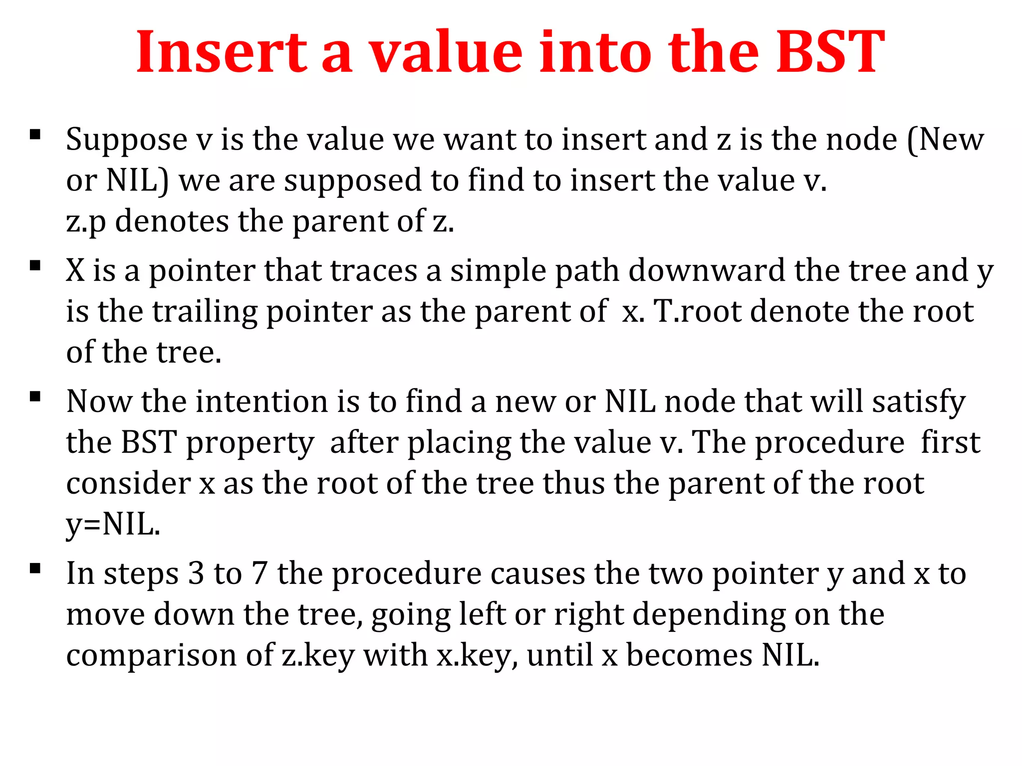 Insert a value into the BST 
 Suppose v is the value we want to insert and z is the node (New 
or NIL) we are supposed to find to insert the value v. 
z.p denotes the parent of z. 
 X is a pointer that traces a simple path downward the tree and y 
is the trailing pointer as the parent of x. T.root denote the root 
of the tree. 
 Now the intention is to find a new or NIL node that will satisfy 
the BST property after placing the value v. The procedure first 
consider x as the root of the tree thus the parent of the root 
y=NIL. 
 In steps 3 to 7 the procedure causes the two pointer y and x to 
move down the tree, going left or right depending on the 
comparison of z.key with x.key, until x becomes NIL. 
 
