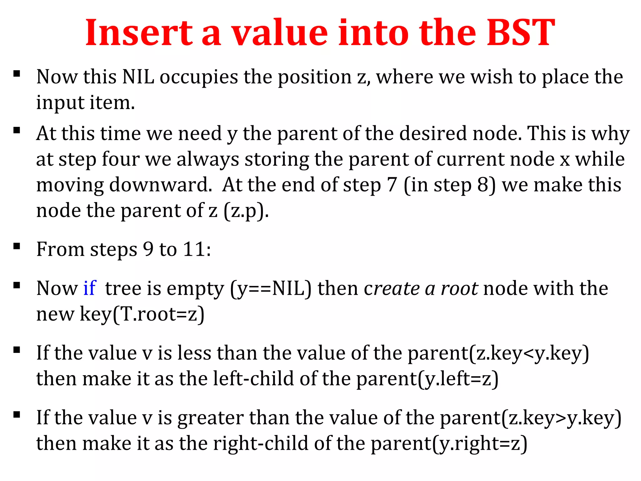 Insert a value into the BST 
 Now this NIL occupies the position z, where we wish to place the 
input item. 
 At this time we need y the parent of the desired node. This is why 
at step four we always storing the parent of current node x while 
moving downward. At the end of step 7 (in step 8) we make this 
node the parent of z (z.p). 
 From steps 9 to 11: 
 Now if tree is empty (y==NIL) then create a root node with the 
new key(T.root=z) 
 If the value v is less than the value of the parent(z.key<y.key) 
then make it as the left-child of the parent(y.left=z) 
 If the value v is greater than the value of the parent(z.key>y.key) 
then make it as the right-child of the parent(y.right=z) 
 