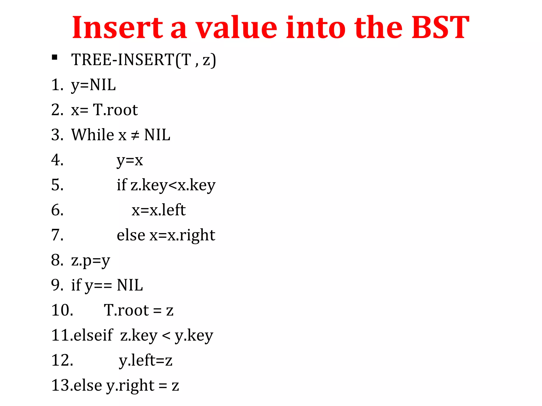 Insert a value into the BST 
 TREE-INSERT(T , z) 
1. y=NIL 
2. x= T.root 
3. While x ≠ NIL 
4. y=x 
5. if z.key<x.key 
6. x=x.left 
7. else x=x.right 
8. z.p=y 
9. if y== NIL 
10. T.root = z 
11.elseif z.key < y.key 
12. y.left=z 
13.else y.right = z 
 