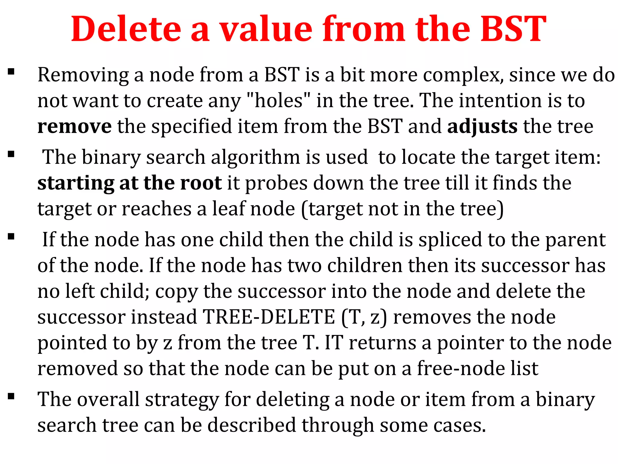 Delete a value from the BST 
 Removing a node from a BST is a bit more complex, since we do 
not want to create any "holes" in the tree. The intention is to 
remove the specified item from the BST and adjusts the tree 
 The binary search algorithm is used to locate the target item: 
starting at the root it probes down the tree till it finds the 
target or reaches a leaf node (target not in the tree) 
 If the node has one child then the child is spliced to the parent 
of the node. If the node has two children then its successor has 
no left child; copy the successor into the node and delete the 
successor instead TREE-DELETE (T, z) removes the node 
pointed to by z from the tree T. IT returns a pointer to the node 
removed so that the node can be put on a free-node list 
 The overall strategy for deleting a node or item from a binary 
search tree can be described through some cases. 
 