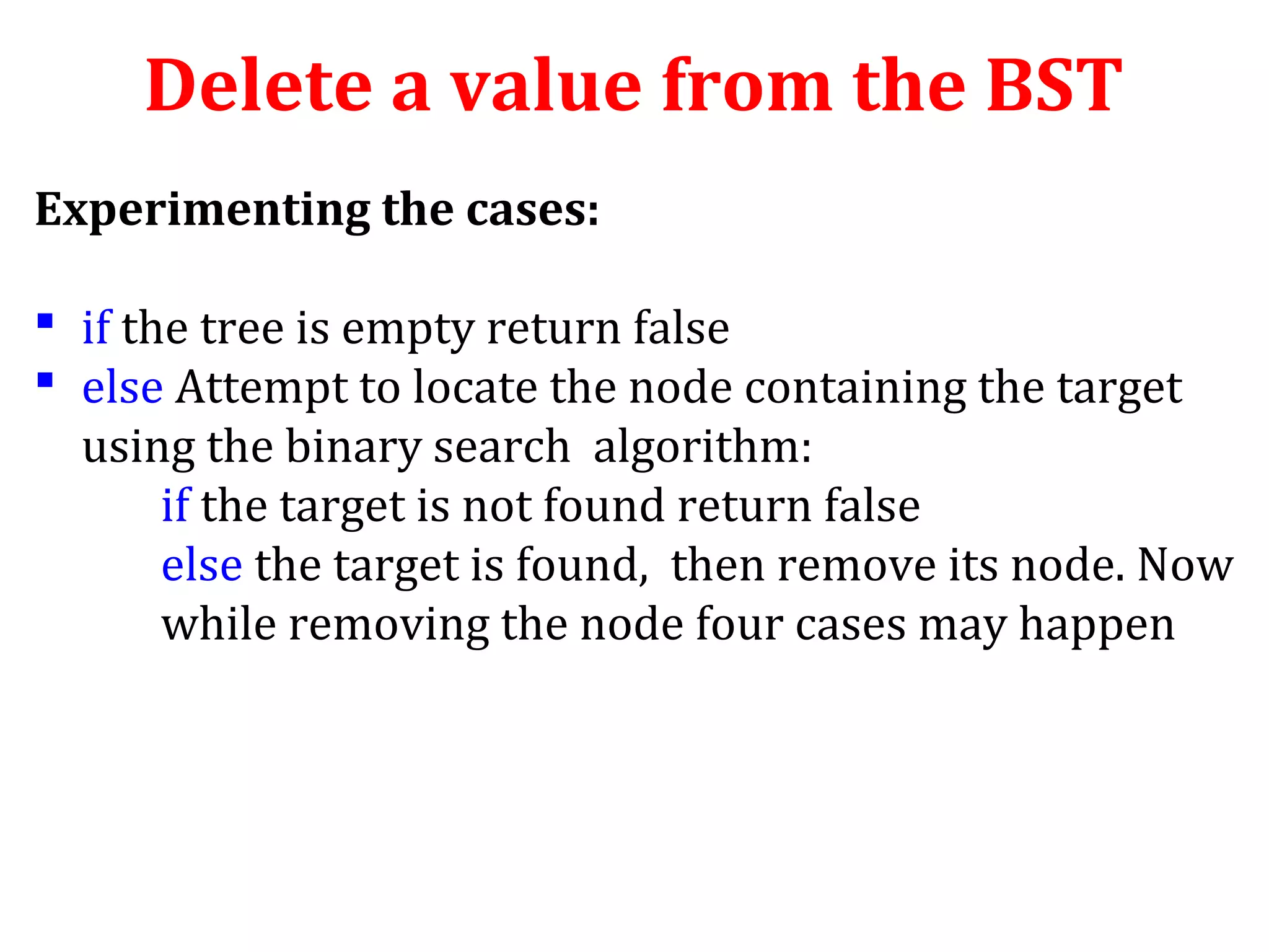 Delete a value from the BST 
Experimenting the cases: 
 if the tree is empty return false 
 else Attempt to locate the node containing the target 
using the binary search algorithm: 
if the target is not found return false 
else the target is found, then remove its node. Now 
while removing the node four cases may happen 
 