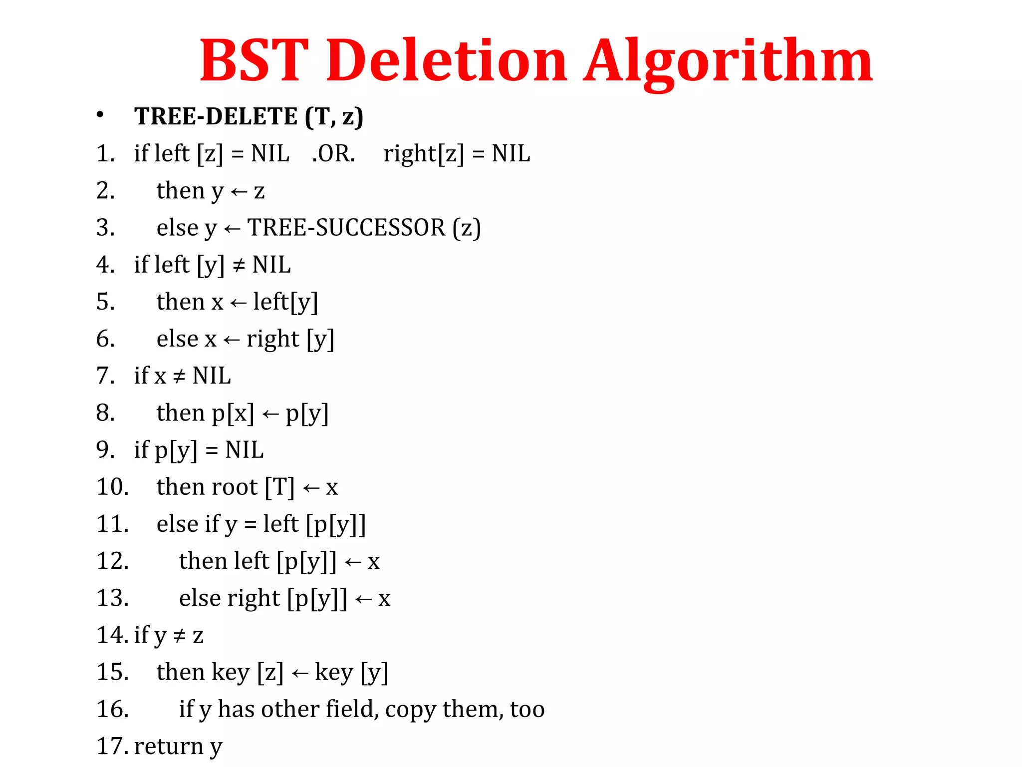 BST Deletion Algorithm 
• TREE-DELETE (T, z) 
1. if left [z] = NIL .OR. right[z] = NIL 
2. then y ← z 
3. else y ← TREE-SUCCESSOR (z) 
4. if left [y] ≠ NIL 
5. then x ← left[y] 
6. else x ← right [y] 
7. if x ≠ NIL 
8. then p[x] ← p[y] 
9. if p[y] = NIL 
10. then root [T] ← x 
11. else if y = left [p[y]] 
12. then left [p[y]] ← x 
13. else right [p[y]] ← x 
14. if y ≠ z 
15. then key [z] ← key [y] 
16. if y has other field, copy them, too 
17. return y 
 