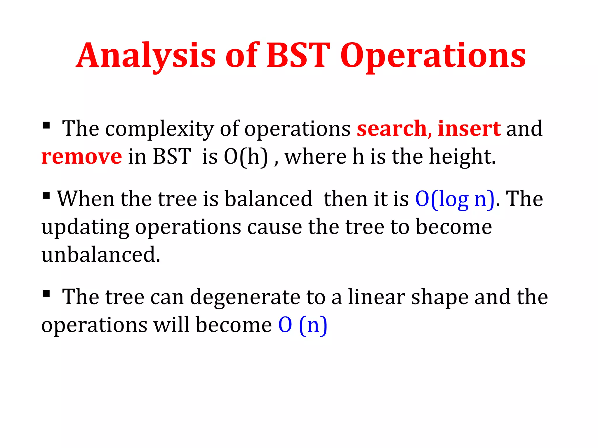 Analysis of BST Operations 
 The complexity of operations search, insert and 
remove in BST is O(h) , where h is the height. 
 When the tree is balanced then it is O(log n). The 
updating operations cause the tree to become 
unbalanced. 
 The tree can degenerate to a linear shape and the 
operations will become O (n) 
 
