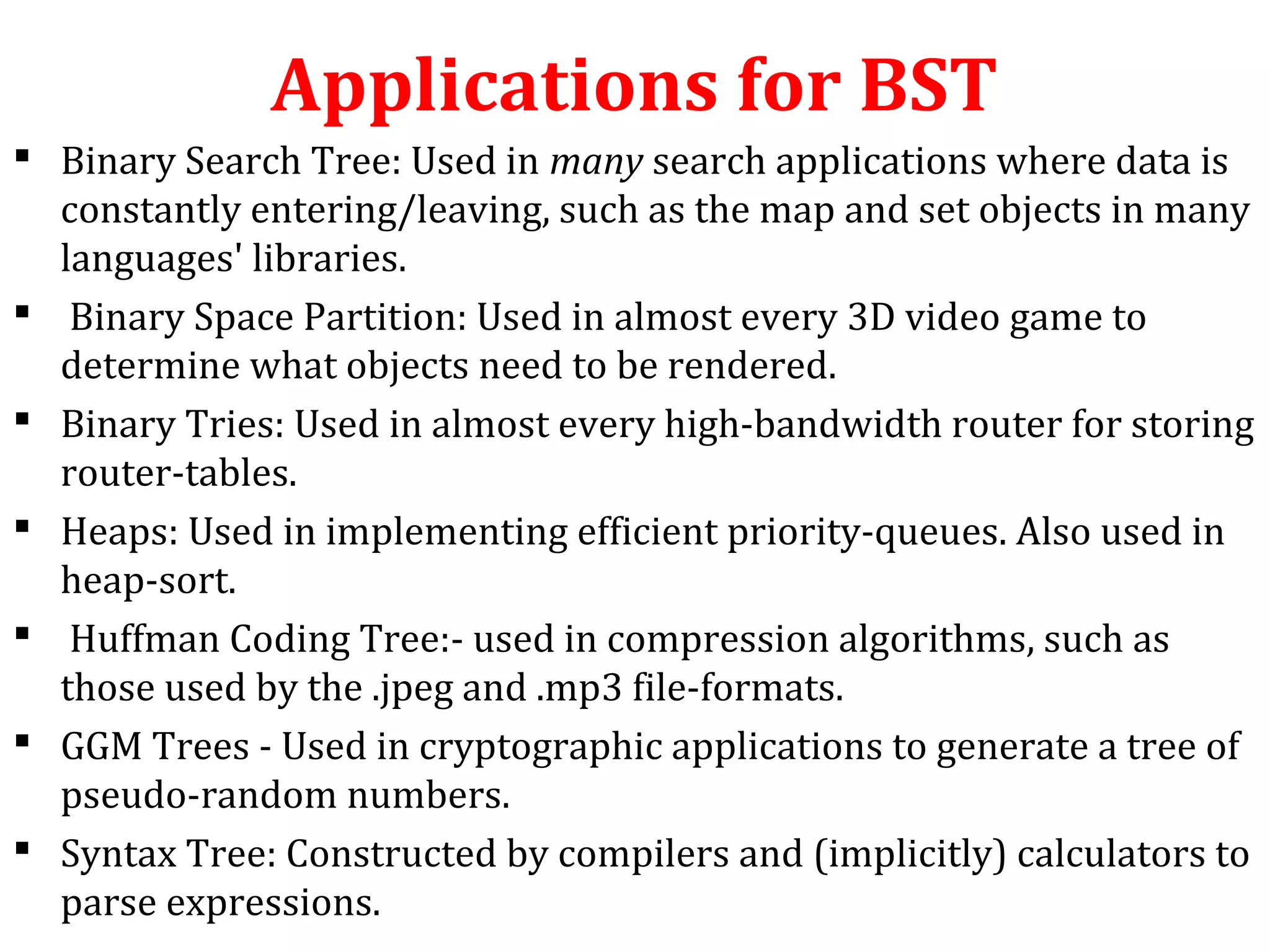 Applications for BST 
 Binary Search Tree: Used in many search applications where data is 
constantly entering/leaving, such as the map and set objects in many 
languages' libraries. 
 Binary Space Partition: Used in almost every 3D video game to 
determine what objects need to be rendered. 
 Binary Tries: Used in almost every high-bandwidth router for storing 
router-tables. 
 Heaps: Used in implementing efficient priority-queues. Also used in 
heap-sort. 
 Huffman Coding Tree:- used in compression algorithms, such as 
those used by the .jpeg and .mp3 file-formats. 
 GGM Trees - Used in cryptographic applications to generate a tree of 
pseudo-random numbers. 
 Syntax Tree: Constructed by compilers and (implicitly) calculators to 
parse expressions. 
 