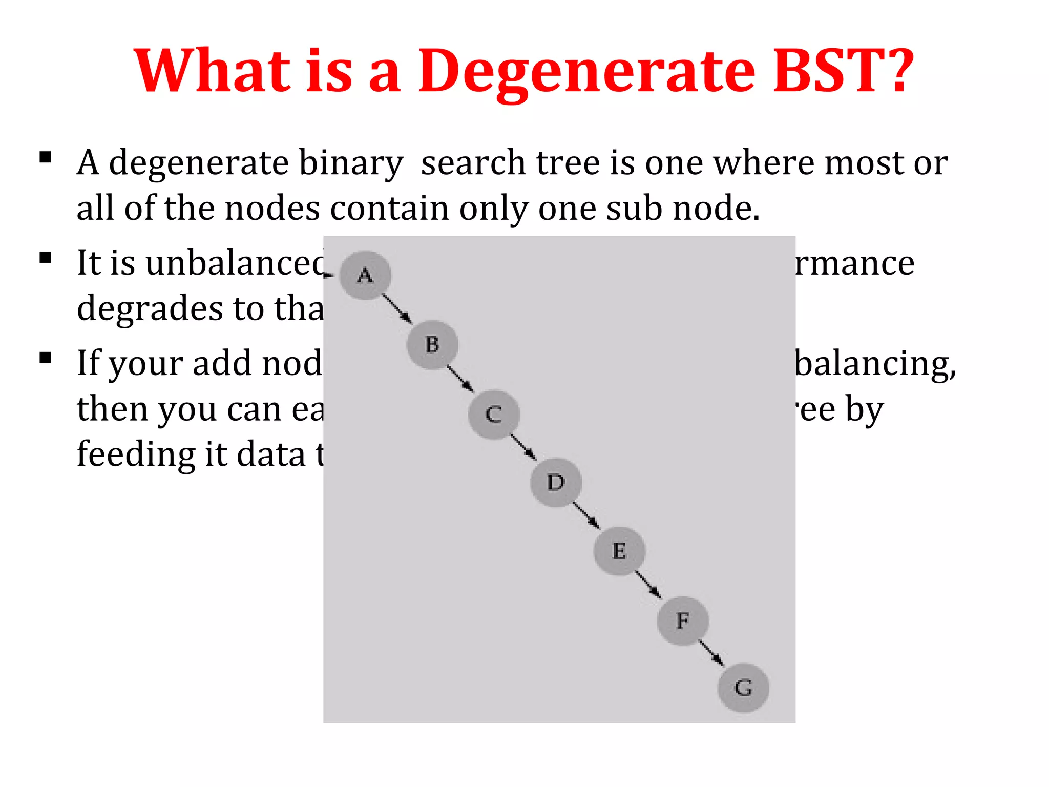 What is a Degenerate BST? 
 A degenerate binary search tree is one where most or 
all of the nodes contain only one sub node. 
 It is unbalanced and, in the worst case, performance 
degrades to that of a linked list. 
 If your add node function does not handle rebalancing, 
then you can easily construct a degenerate tree by 
feeding it data that is already sorted. 
 