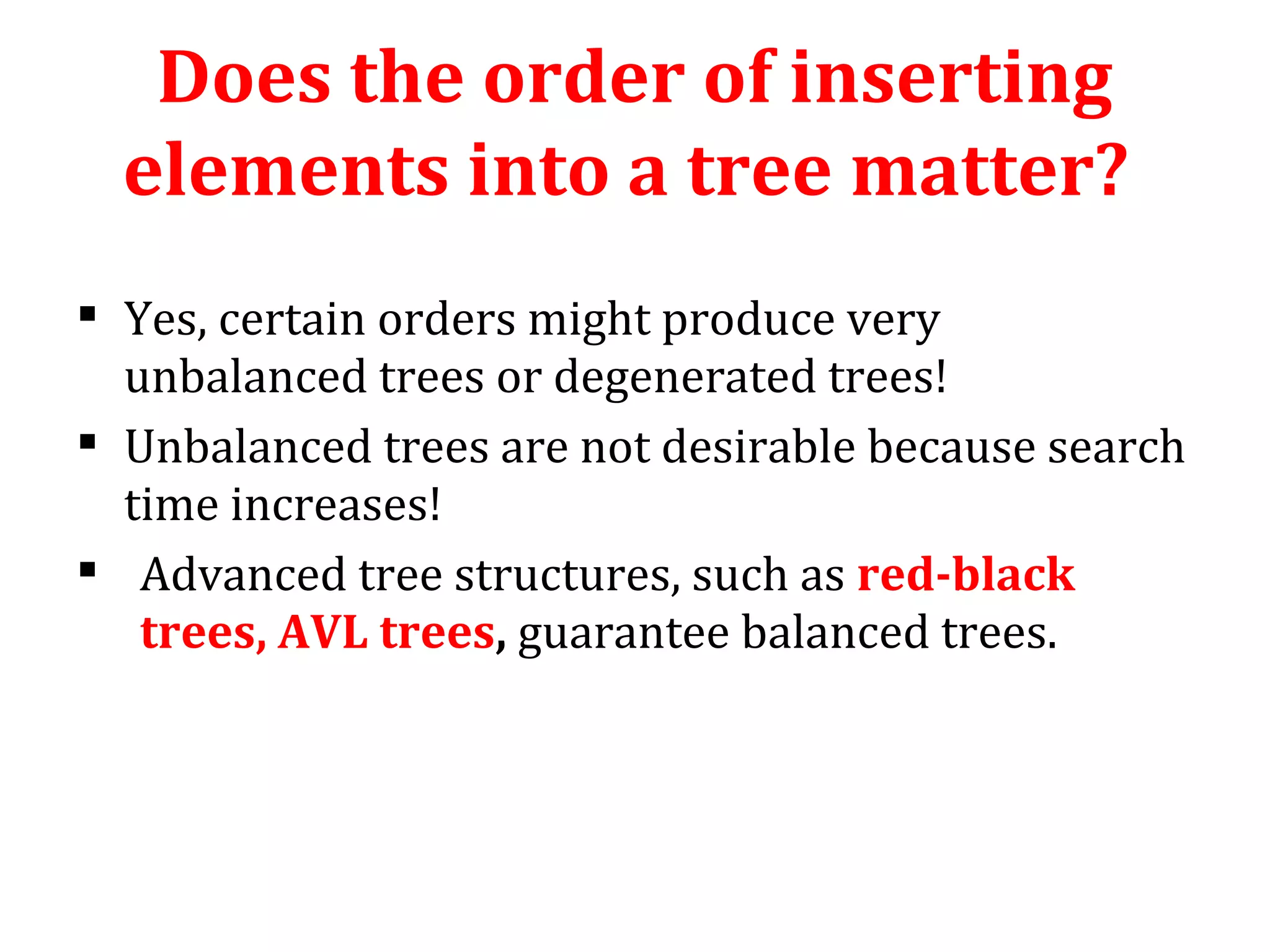 Does the order of inserting 
elements into a tree matter? 
 Yes, certain orders might produce very 
unbalanced trees or degenerated trees! 
 Unbalanced trees are not desirable because search 
time increases! 
 Advanced tree structures, such as red-black 
trees, AVL trees, guarantee balanced trees. 
 
