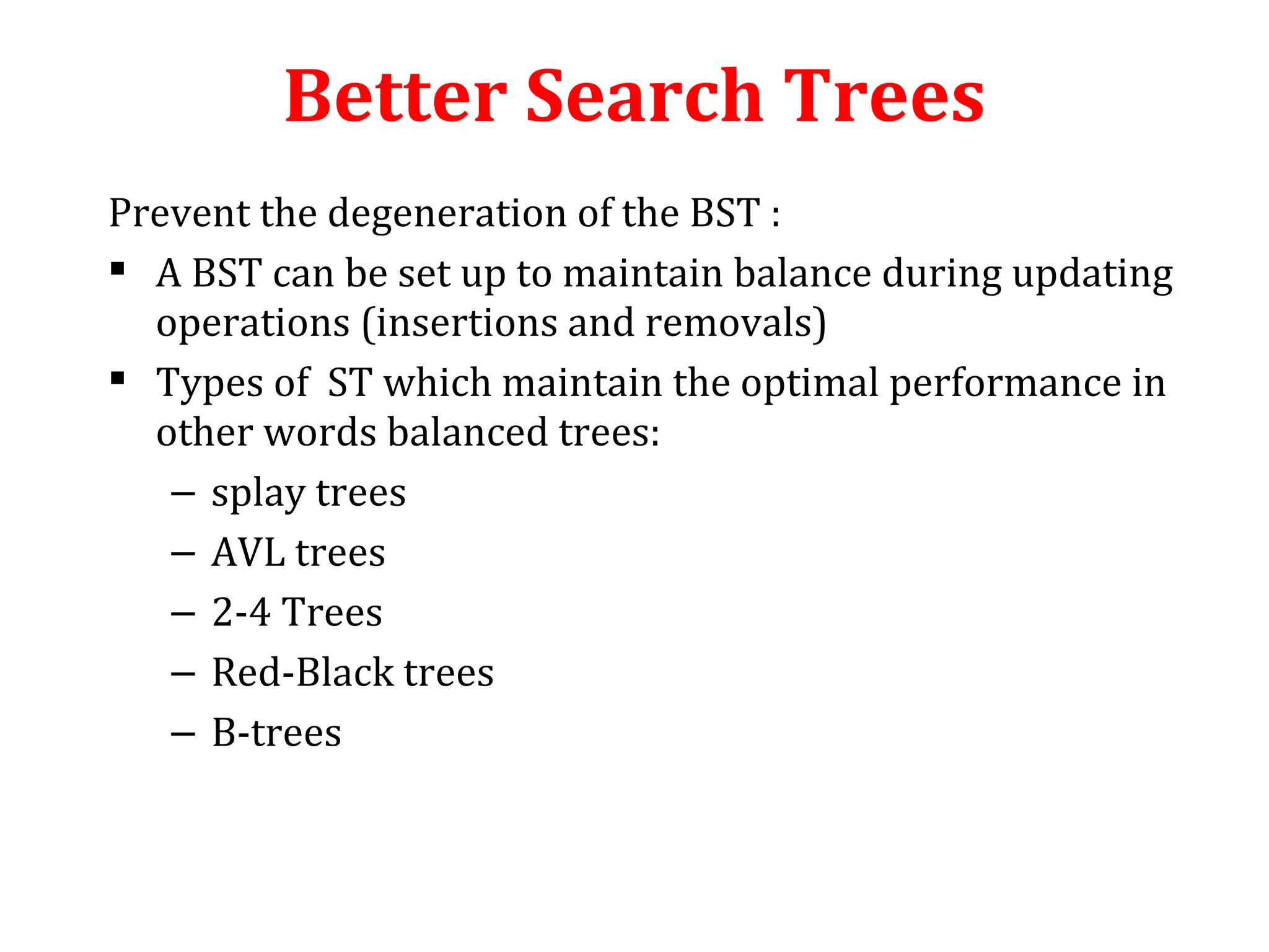 Better Search Trees 
Prevent the degeneration of the BST : 
 A BST can be set up to maintain balance during updating 
operations (insertions and removals) 
 Types of ST which maintain the optimal performance in 
other words balanced trees: 
– splay trees 
– AVL trees 
– 2-4 Trees 
– Red-Black trees 
– B-trees 
 