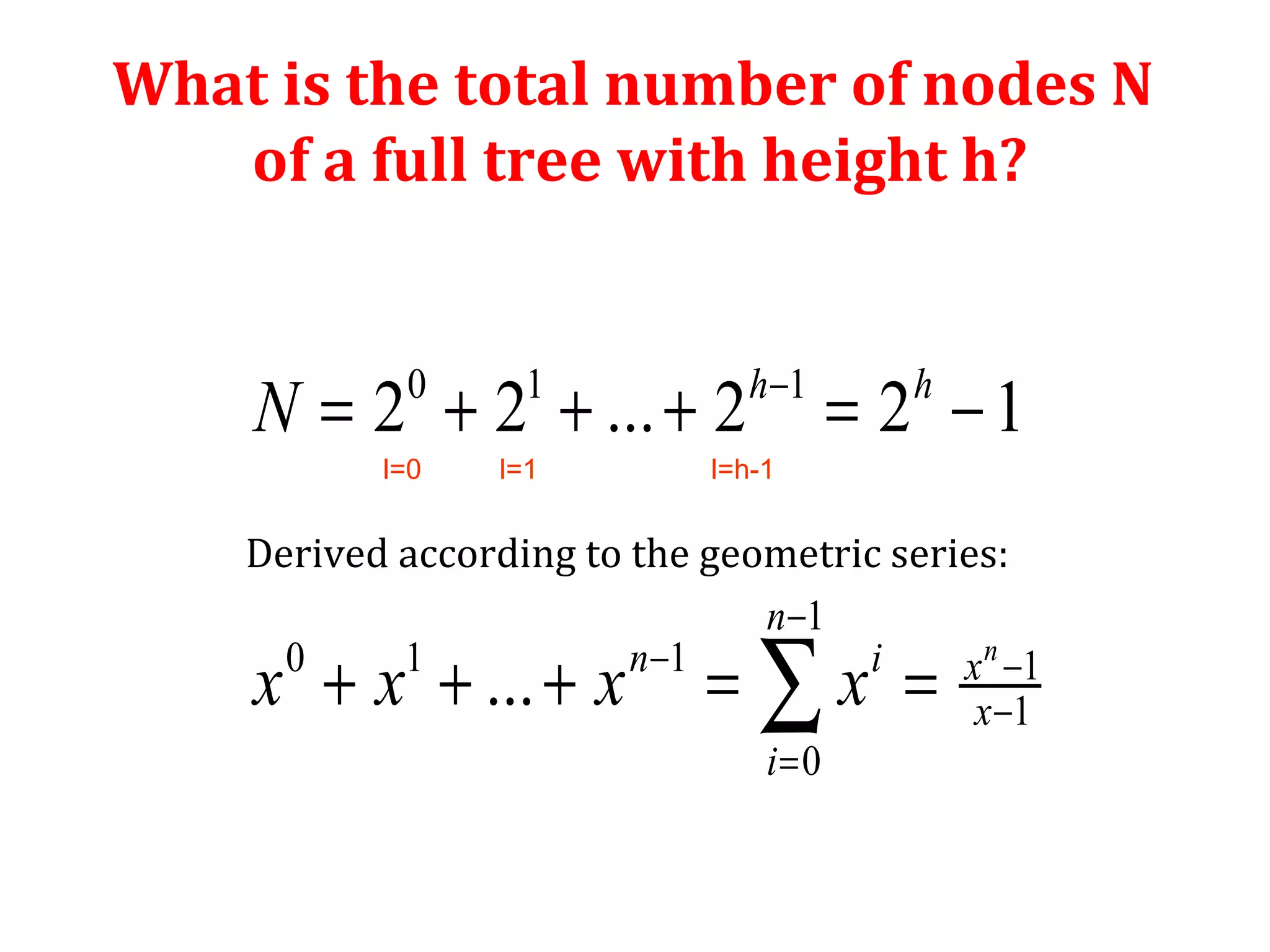 What is the total number of nodes N 
of a full tree with height h? 
h - 
h 
0 1 1 
= + + + = - 
2 2 ... 2 2 1 
Derived according to the geometric series: 
- 
1 
+ + + = å = 
- - 
0 1 1 1 
1 
... n 
0 
n 
n i x 
x 
i 
N 
x x x x 
- 
= 
l=0 l=1 l=h-1 
 
